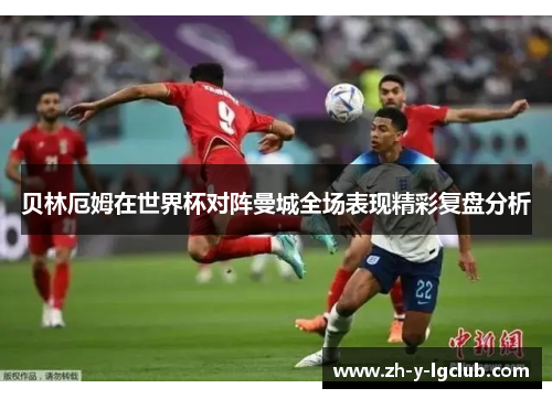 贝林厄姆在世界杯对阵曼城全场表现精彩复盘分析