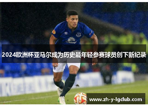 2024欧洲杯亚马尔成为历史最年轻参赛球员创下新纪录 2024欧洲杯亚马尔成为历史最年轻参赛球员创下新纪录
