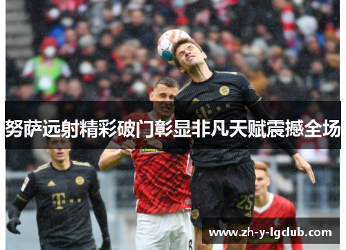 努萨远射精彩破门彰显非凡天赋震撼全场 努萨远射精彩破门彰显非凡天赋震撼全场