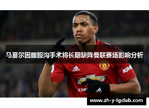 马夏尔因腹股沟手术将长期缺阵曼联赛场影响分析 马夏尔因腹股沟手术将长期缺阵曼联赛场影响分析