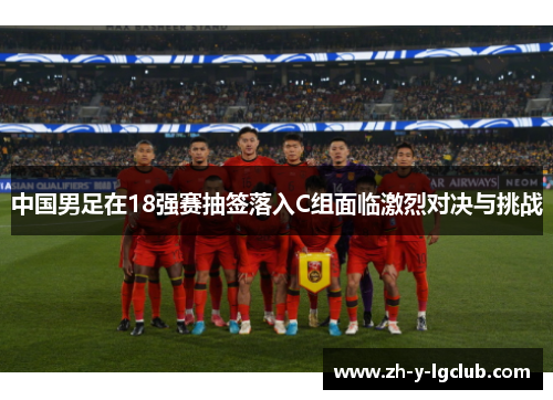 中国男足在18强赛抽签落入C组面临激烈对决与挑战 中国男足在18强赛抽签落入C组面临激烈对决与挑战
